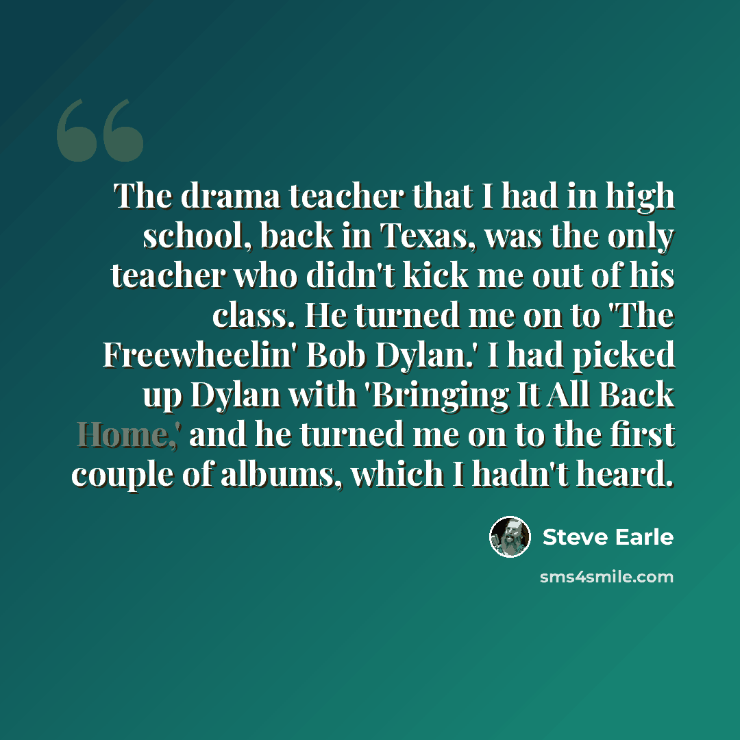 “The drama teacher that I had in high school, back in Texas, was the only teacher who didn't kick me out of his class. He turned me on to 'The Freewheelin' Bob Dylan.' I had picked up Dylan with 'Bringing It All Back Home,' and he turned me on to the first couple of albums, which I hadn't heard.” quote by Steve Earle