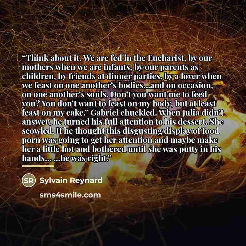 “Think about it. We are fed in the Eucharist, by our mothers when we are infants, by our parents as children, by friends at dinner parties, by a lover when we feast on one another’s bodies…and on occasion, on one another’s souls. Don’t you want me to feed you? You don’t want to feast on my body…” quote by Sylvain Reynard