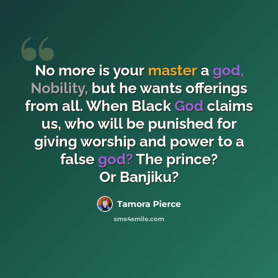 “No more is your master a god, Nobility, but he wants offerings from all. When Black God claims us, who will be punished for giving worship and power to a false god? The prince? Or Banjiku?” quote by Tamora Pierce