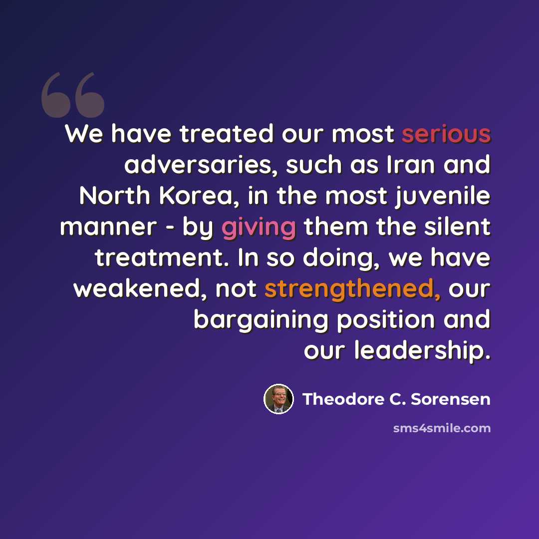 “We have treated our most serious adversaries, such as Iran and North Korea, in the most juvenile manner - by giving them the silent treatment. In so doing, we have weakened, not strengthened, our bargaining position and our leadership.” quote by Theodore C. Sorensen