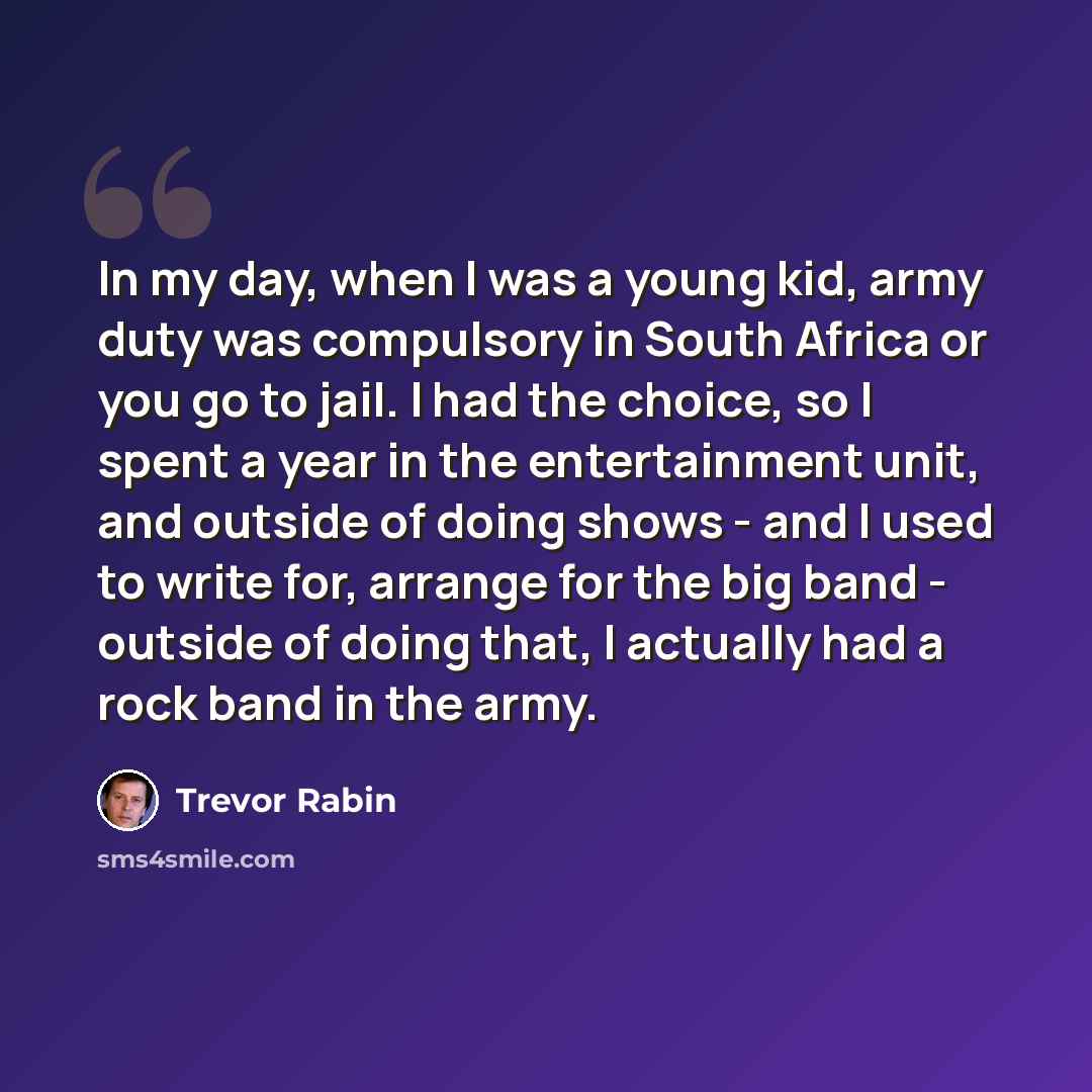 “In my day, when I was a young kid, army duty was compulsory in South Africa or you go to jail. I had the choice, so I spent a year in the entertainment unit, and outside of doing shows - and I used to write for, arrange for the big band - outside of doing that, I actually had a rock band in the…” quote by Trevor Rabin