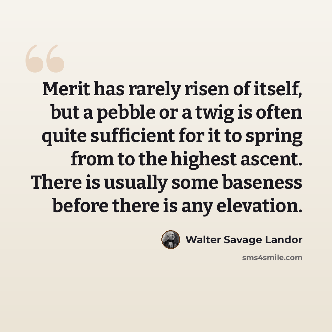 “Merit has rarely risen of itself, but a pebble or a twig is often quite sufficient for it to spring from to the highest ascent. There is usually some baseness before there is any elevation.” quote by Walter Savage Landor