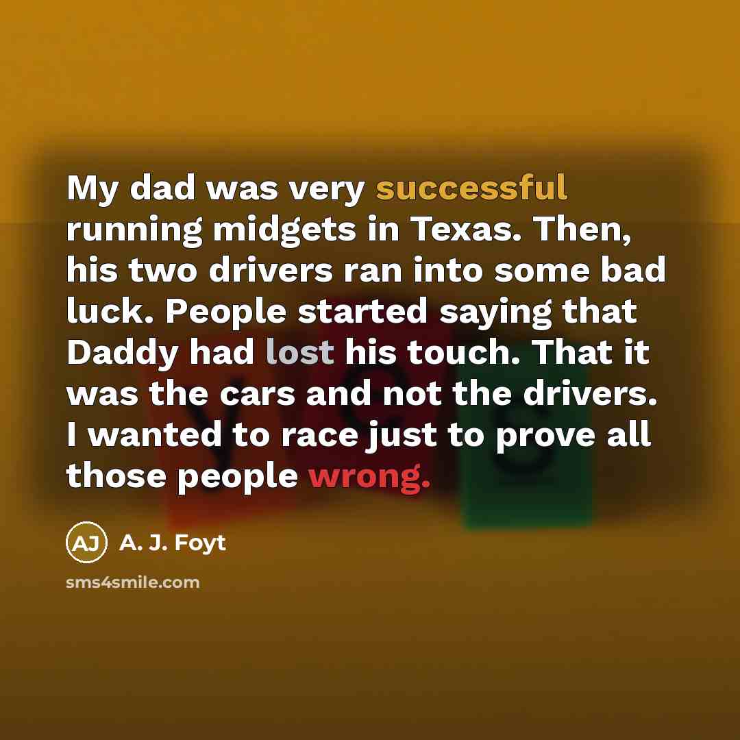 “My dad was very successful running midgets in Texas. Then, his two drivers ran into some bad luck. People started saying that Daddy had lost his touch. That it was the cars and not the drivers. I wanted to race just to prove all those people wrong.” quote by A. J. Foyt