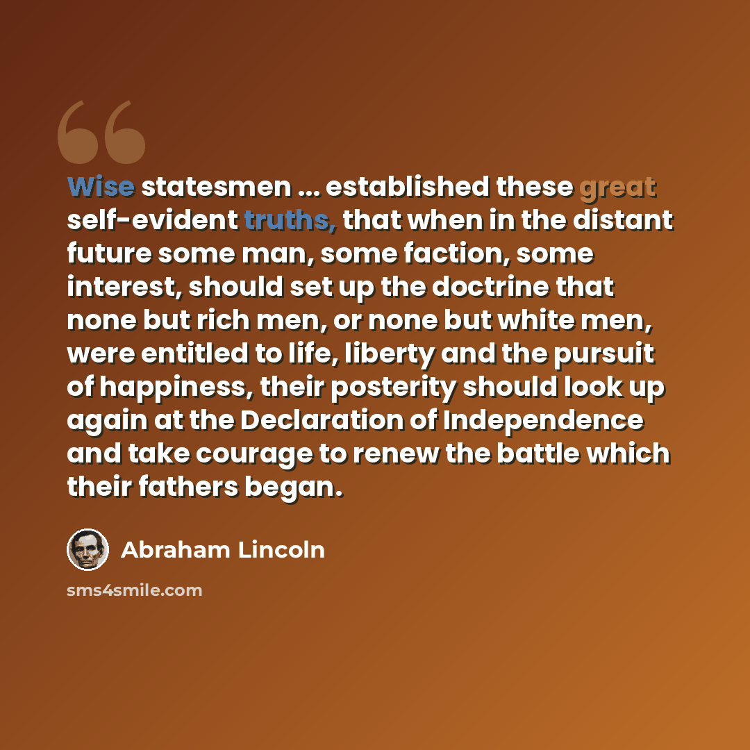 “Wise statesmen ... established these great self-evident truths, that when in the distant future some man, some faction, some interest, should set up the doctrine that none but rich men, or none but white men, were entitled to life, liberty and the pursuit of happiness, their posterity should look…” quote by Abraham Lincoln