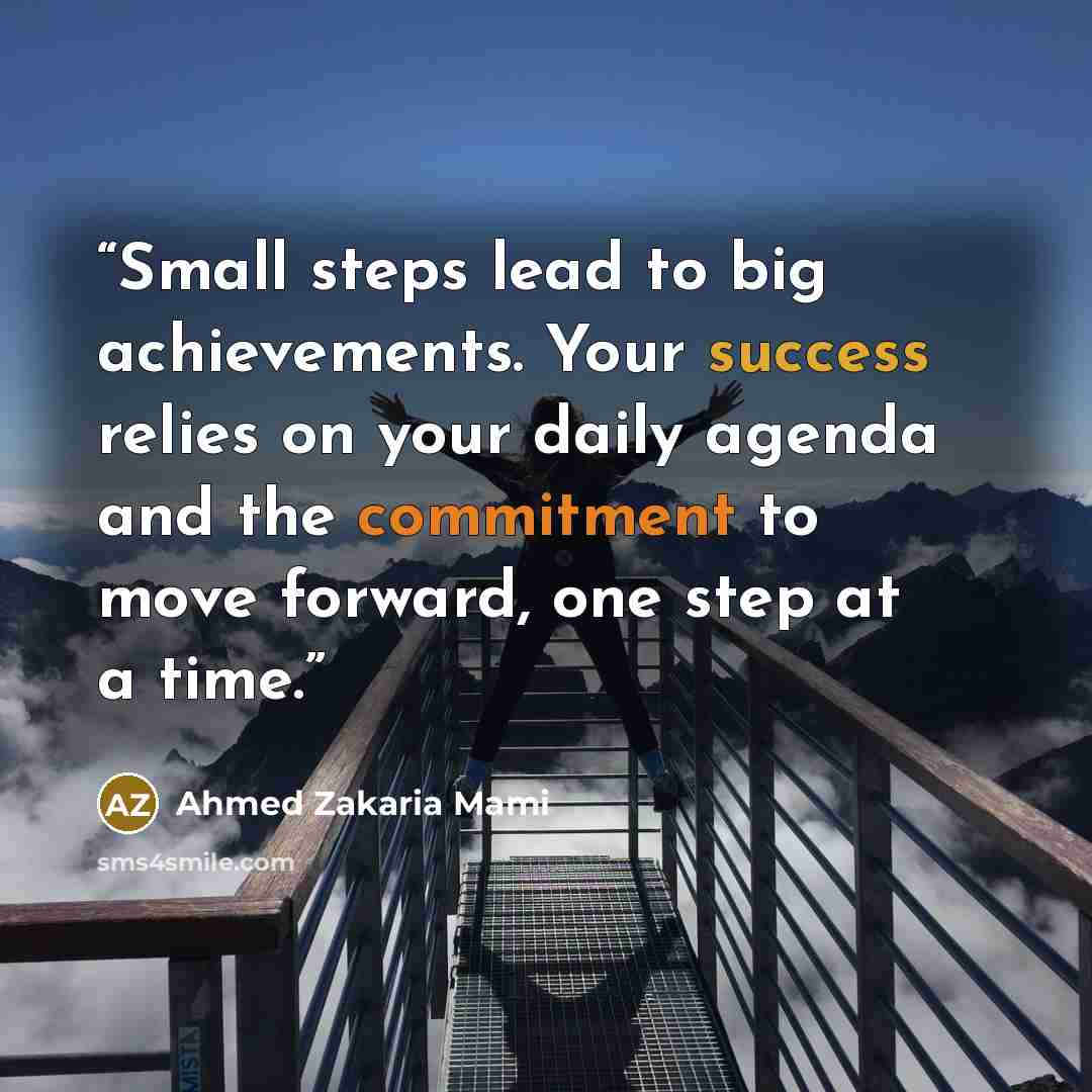 “Small steps lead to big achievements. Your success relies on your daily agenda and the commitment to move forward, one step at a time.” quote by Ahmed Zakaria Mami