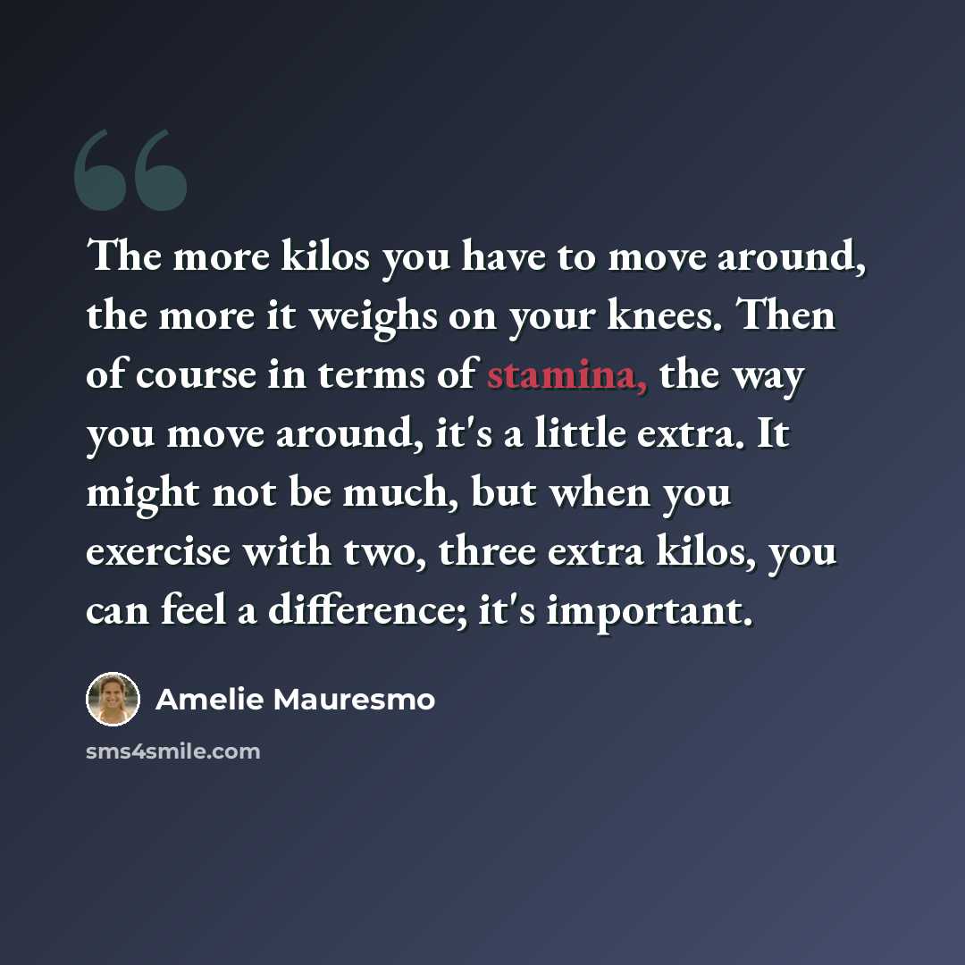“The more kilos you have to move around, the more it weighs on your knees. Then of course in terms of stamina, the way you move around, it's a little extra. It might not be much, but when you exercise with two, three extra kilos, you can feel a difference; it's important.” quote by Amelie Mauresmo