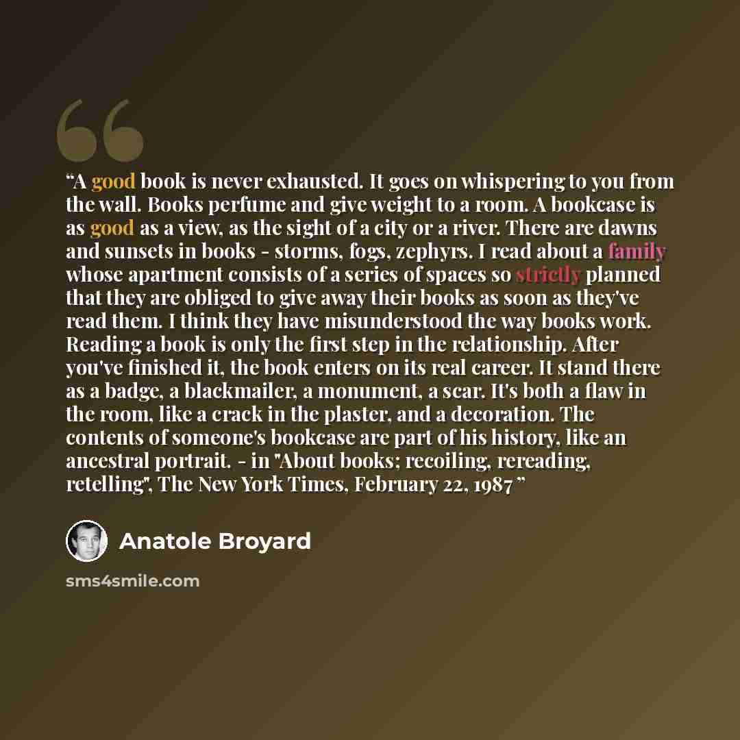 “A good book is never exhausted. It goes on whispering to you from the wall. Books perfume and give weight to a room. A bookcase is as good as a view, as the sight of a city or a river. There are dawns and sunsets in books - storms, fogs, zephyrs. I read about a family whose apartment consists of a…” quote by Anatole Broyard