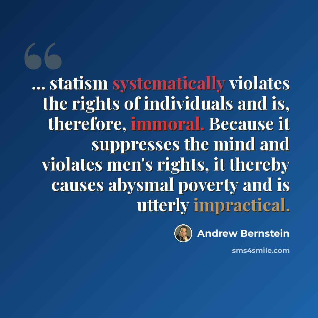 “... statism systematically violates the rights of individuals and is, therefore, immoral. Because it suppresses the mind and violates men's rights, it thereby causes abysmal poverty and is utterly impractical.” quote by Andrew Bernstein