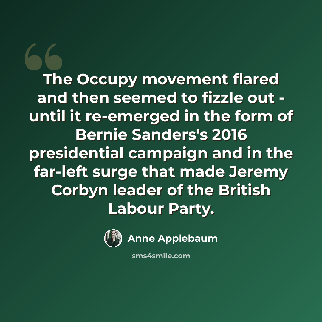 “The Occupy movement flared and then seemed to fizzle out - until it re-emerged in the form of Bernie Sanders's 2016 presidential campaign and in the far-left surge that made Jeremy Corbyn leader of the British Labour Party.” quote by Anne Applebaum
