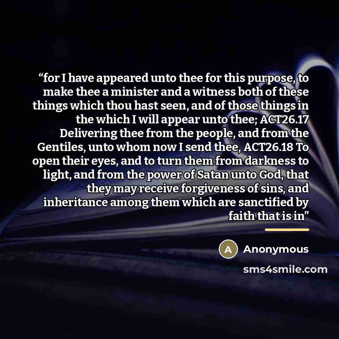 “for I have appeared unto thee for this purpose, to make thee a minister and a witness both of these things which thou hast seen, and of those things in the which I will appear unto thee; ACT26.17 Delivering thee from the people, and from the Gentiles, unto whom now I send thee, ACT26.18 To open…” quote by Anonymous