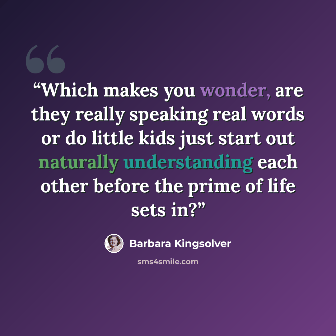 “Which makes you wonder, are they really speaking real words or do little kids just start out naturally understanding each other before the prime of life sets in?” quote by Barbara Kingsolver