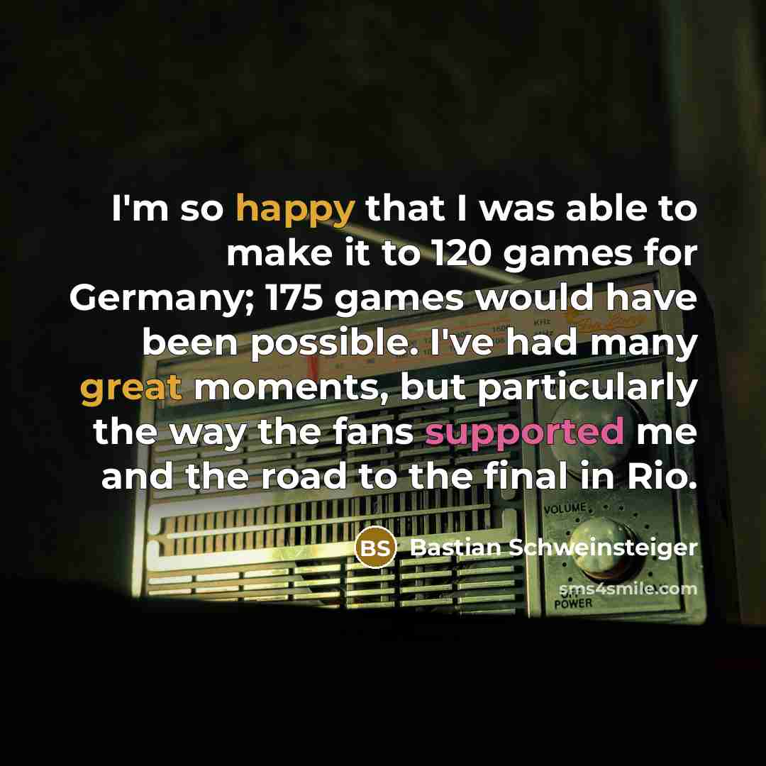 “I'm so happy that I was able to make it to 120 games for Germany; 175 games would have been possible. I've had many great moments, but particularly the way the fans supported me and the road to the final in Rio.” quote by Bastian Schweinsteiger