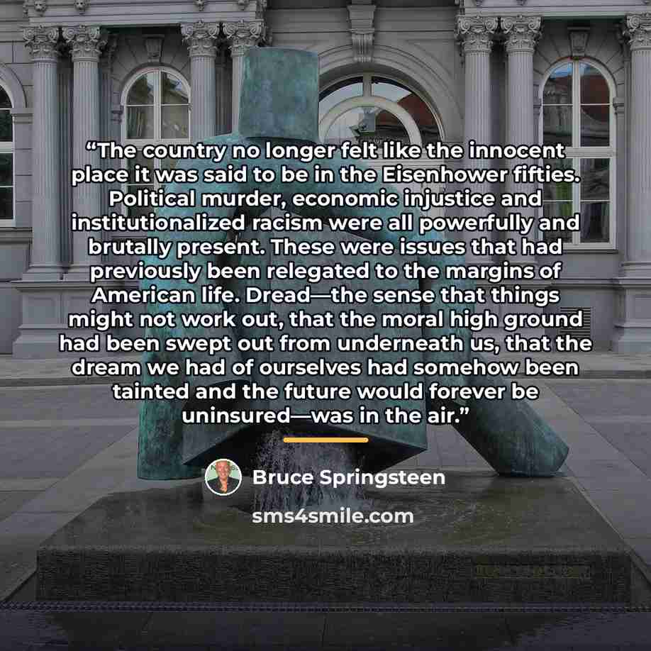 “The country no longer felt like the innocent place it was said to be in the Eisenhower fifties. Political murder, economic injustice and institutionalized racism were all powerfully and brutally present. These were issues that had previously been relegated to the margins of American life…” quote by Bruce Springsteen