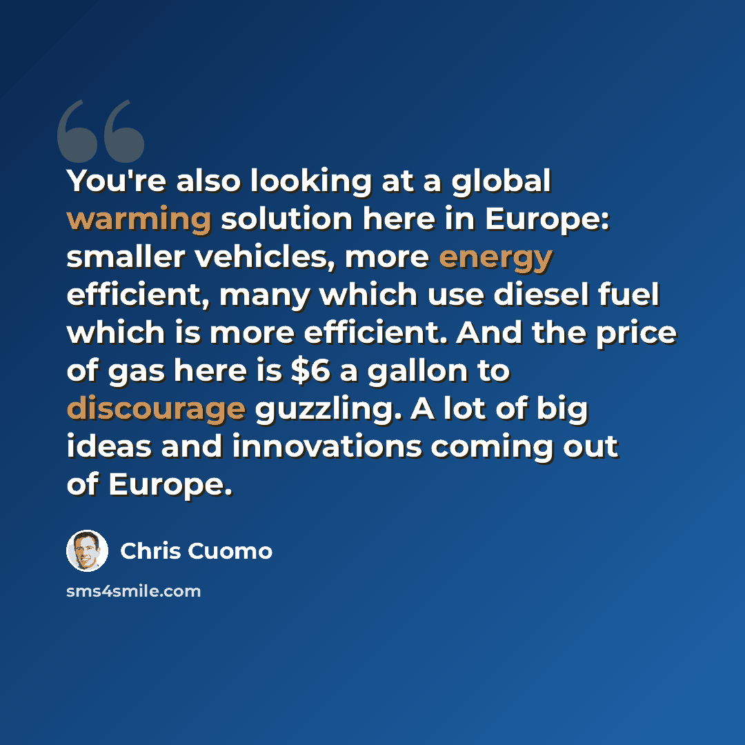 “You're also looking at a global warming solution here in Europe: smaller vehicles, more energy efficient, many which use diesel fuel which is more efficient. And the price of gas here is $6 a gallon to discourage guzzling. A lot of big ideas and innovations coming out of Europe.” quote by Chris Cuomo