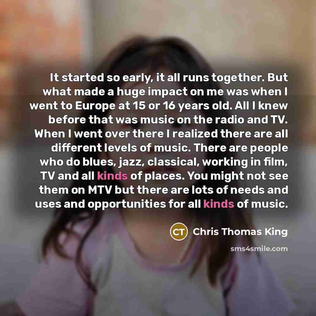 “It started so early, it all runs together. But what made a huge impact on me was when I went to Europe at 15 or 16 years old. All I knew before that was music on the radio and TV. When I went over there I realized there are all different levels of music. There are people who do blues, jazz…” quote by Chris Thomas King