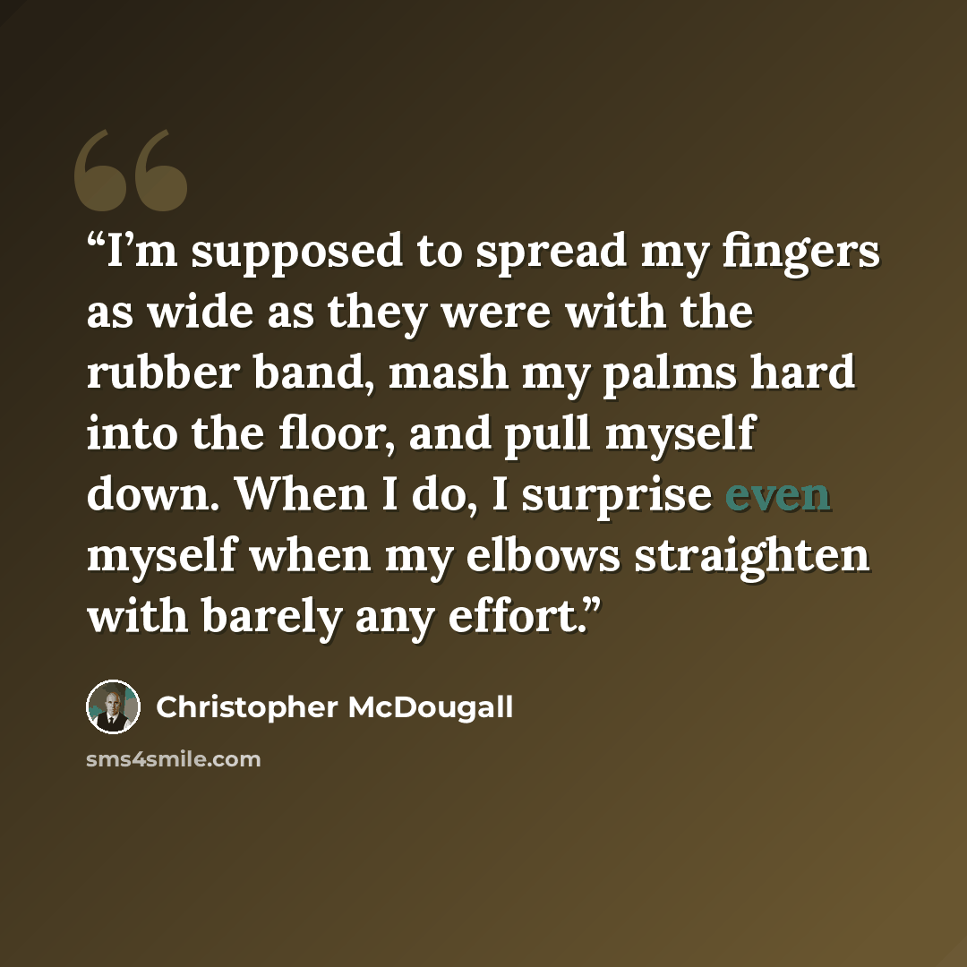 “I’m supposed to spread my fingers as wide as they were with the rubber band, mash my palms hard into the floor, and pull myself down. When I do, I surprise even myself when my elbows straighten with barely any effort.” quote by Christopher McDougall