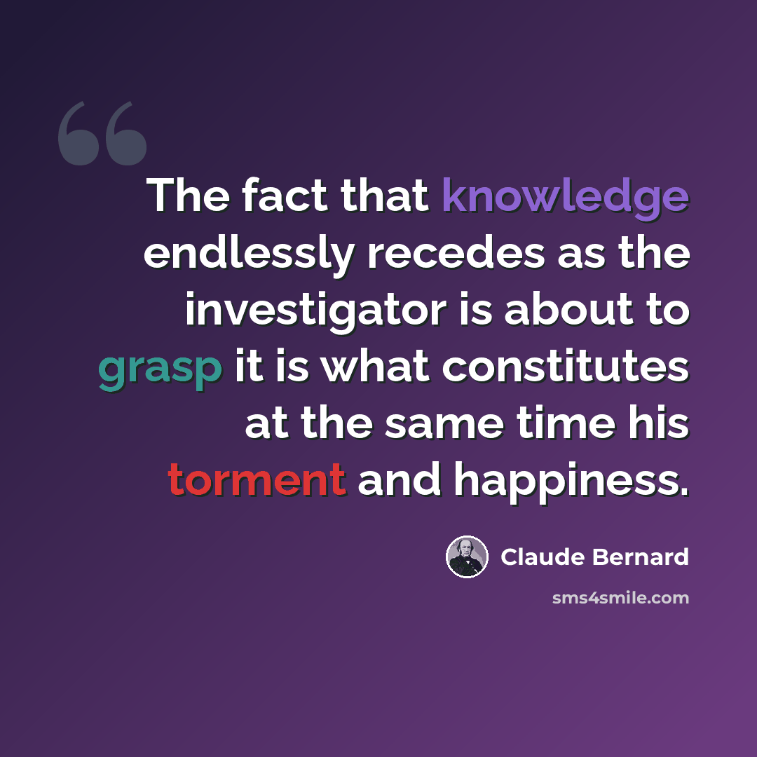 “The fact that knowledge endlessly recedes as the investigator is about to grasp it is what constitutes at the same time his torment and happiness.” quote by Claude Bernard