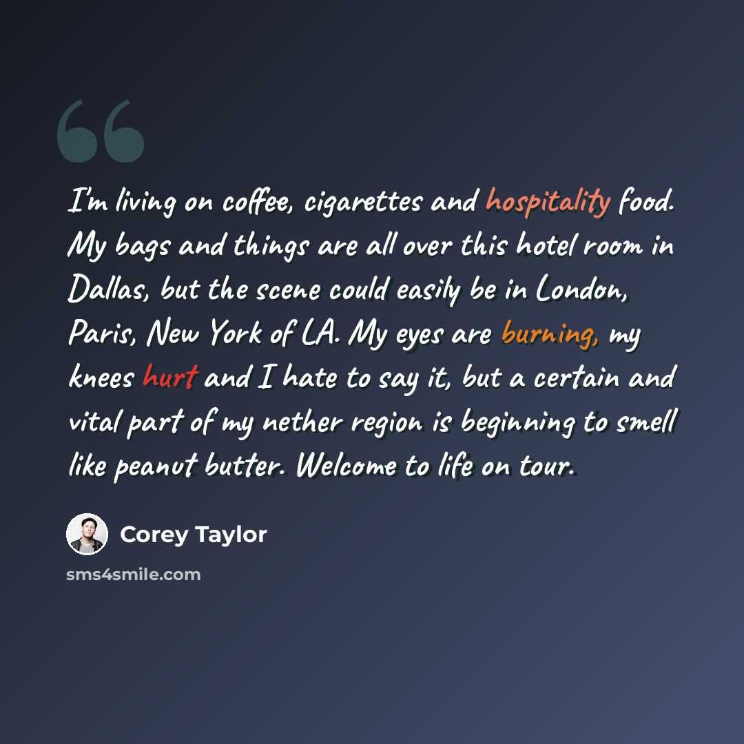 “I'm living on coffee, cigarettes and hospitality food. My bags and things are all over this hotel room in Dallas, but the scene could easily be in London, Paris, New York of LA. My eyes are burning, my knees hurt and I hate to say it, but a certain and vital part of my nether region is beginning…” quote by Corey Taylor