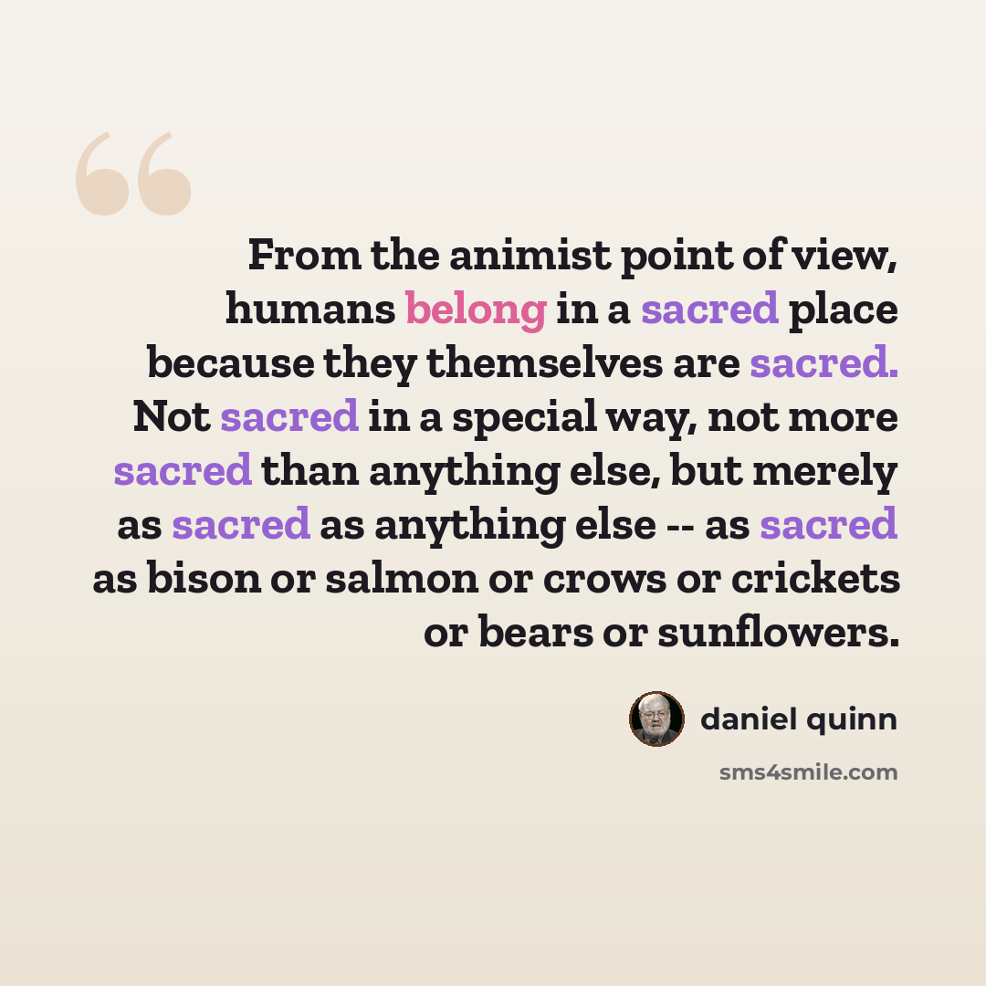 “From the animist point of view, humans belong in a sacred place because they themselves are sacred. Not sacred in a special way, not more sacred than anything else, but merely as sacred as anything else -- as sacred as bison or salmon or crows or crickets or bears or sunflowers.” quote by Daniel Quinn