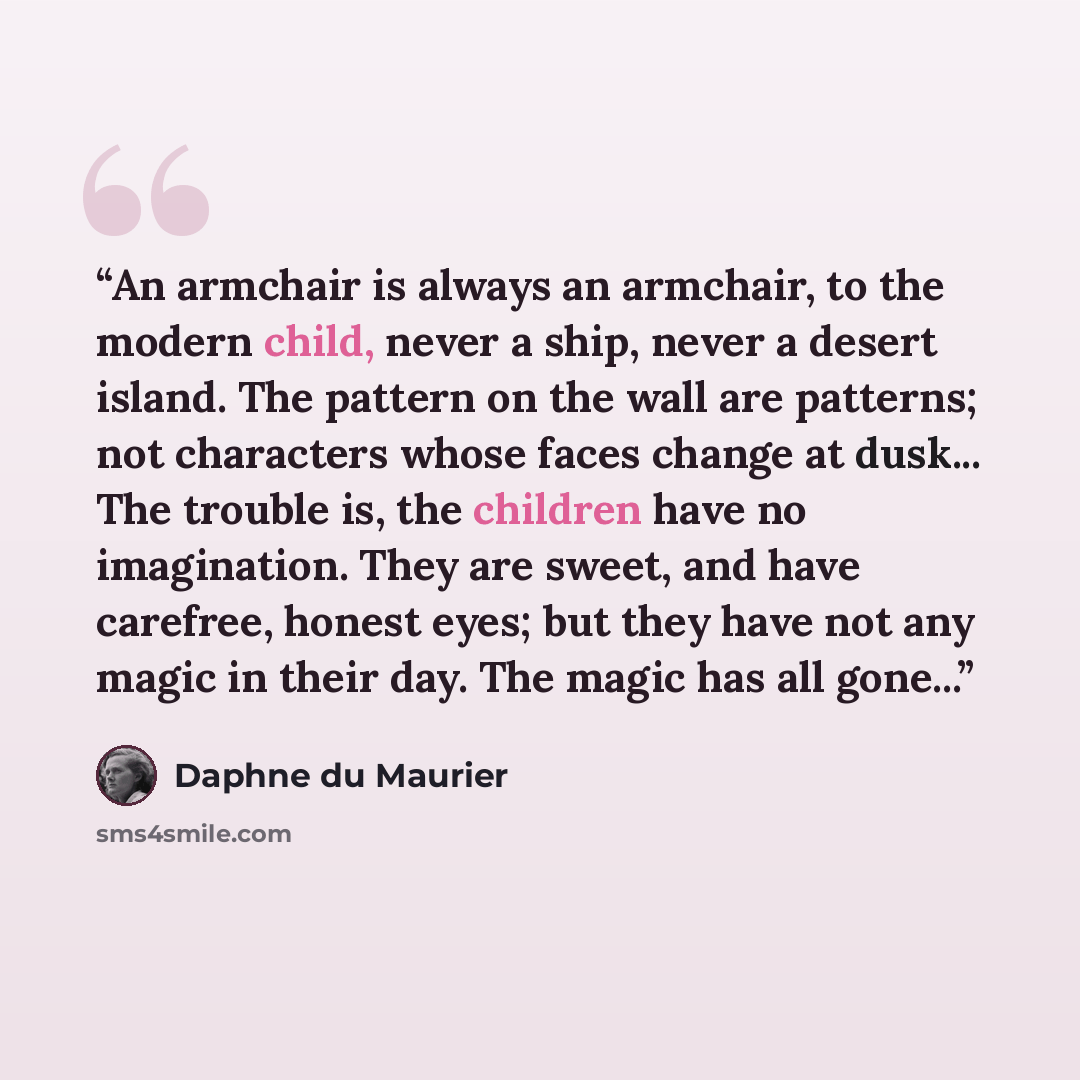 “An armchair is always an armchair, to the modern child, never a ship, never a desert island. The pattern on the wall are patterns; not characters whose faces change at dusk... The trouble is, the children have no imagination. They are sweet, and have carefree, honest eyes; but they have not any…” quote by Daphne du Maurier