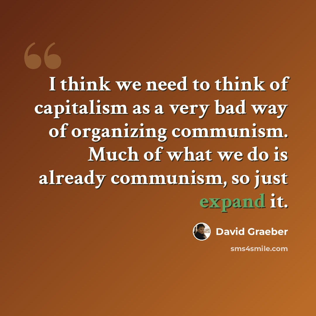 “I think we need to think of capitalism as a very bad way of organizing communism. Much of what we do is already communism, so just expand it.” quote by David Graeber