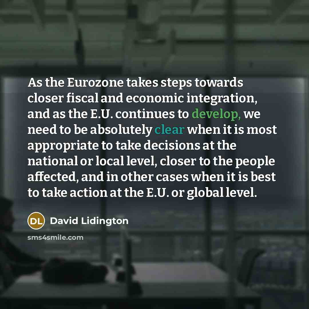 “As the Eurozone takes steps towards closer fiscal and economic integration, and as the E.U. continues to develop, we need to be absolutely clear when it is most appropriate to take decisions at the national or local level, closer to the people affected, and in other cases when it is best to take…” quote by David Lidington