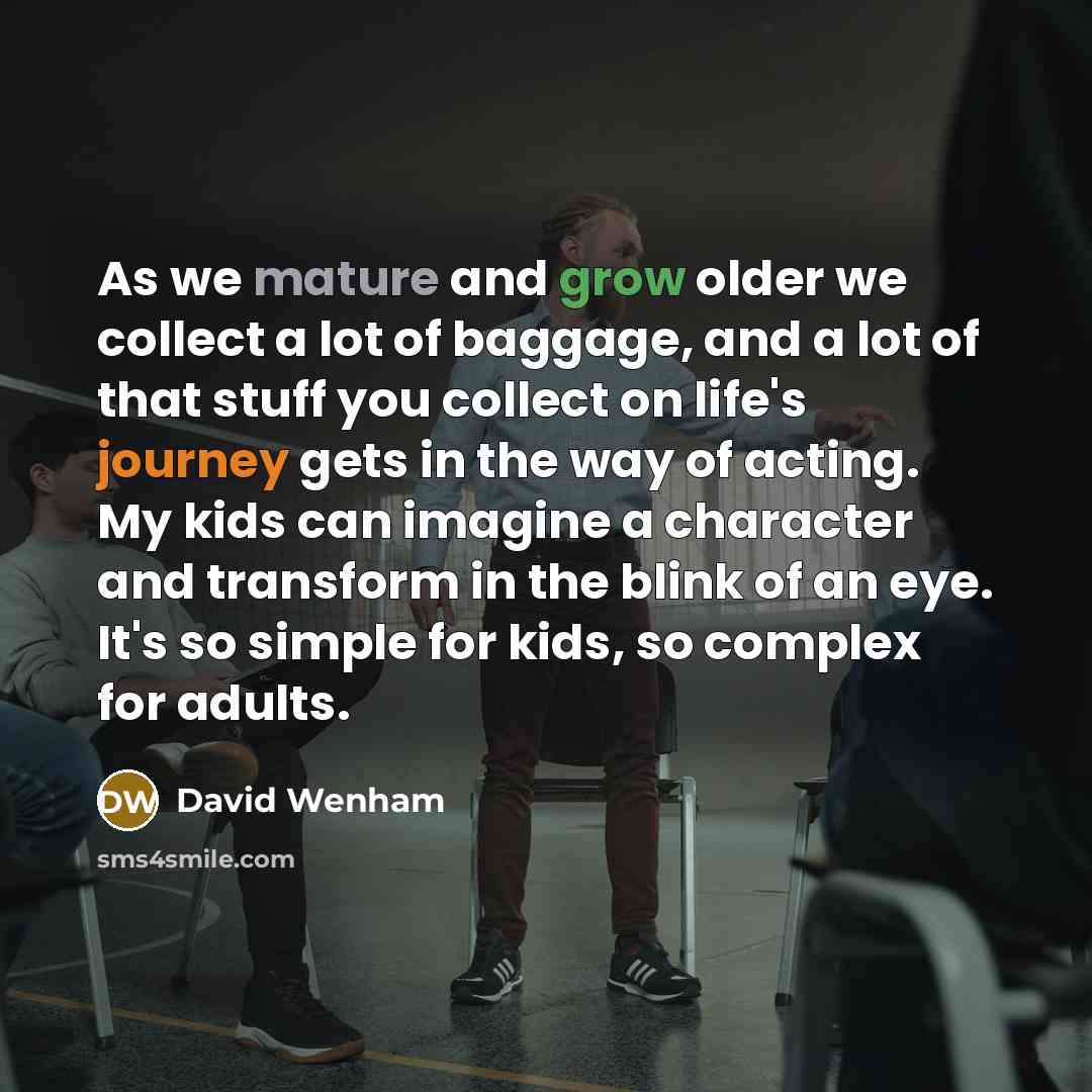 “As we mature and grow older we collect a lot of baggage, and a lot of that stuff you collect on life's journey gets in the way of acting. My kids can imagine a character and transform in the blink of an eye. It's so simple for kids, so complex for adults.” quote by David Wenham
