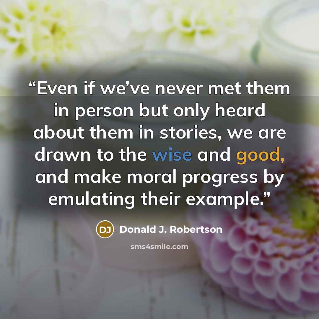 “Even if we’ve never met them in person but only heard about them in stories, we are drawn to the wise and good, and make moral progress by emulating their example.” quote by Donald J. Robertson