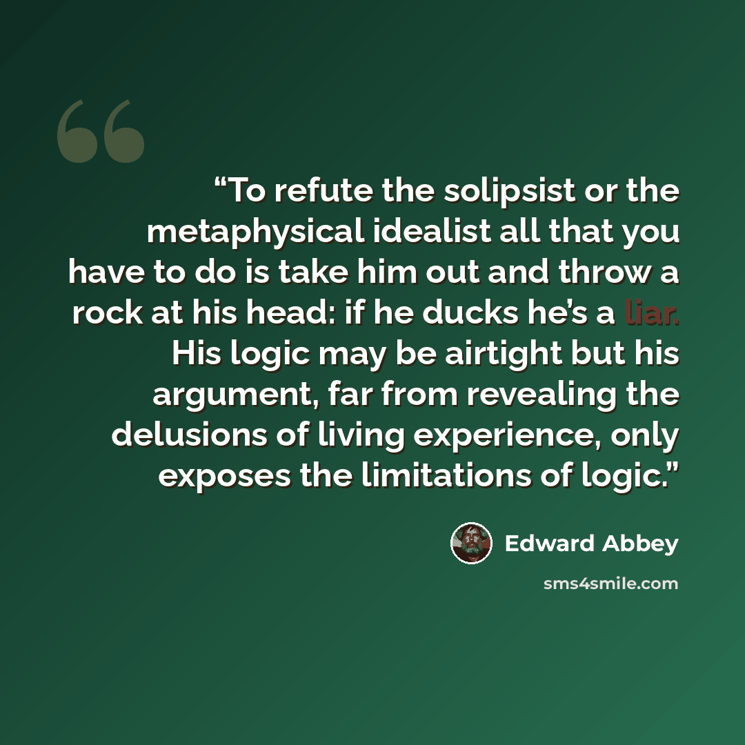 “To refute the solipsist or the metaphysical idealist all that you have to do is take him out and throw a rock at his head: if he ducks he’s a liar. His logic may be airtight but his argument, far from revealing the delusions of living experience, only exposes the limitations of logic.” quote by Edward Abbey