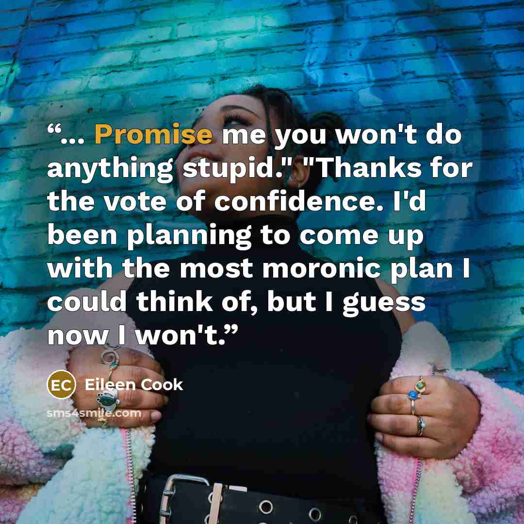 “... Promise me you won't do anything stupid." "Thanks for the vote of confidence. I'd been planning to come up with the most moronic plan I could think of, but I guess now I won't.” quote by Eileen Cook
