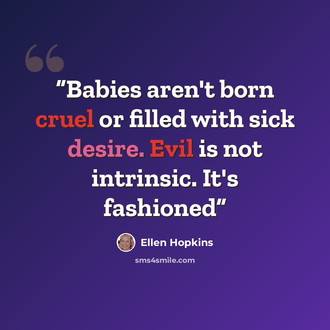 “Babies aren't born cruel or filled with sick desire. Evil is not intrinsic. It's fashioned” quote by Ellen Hopkins