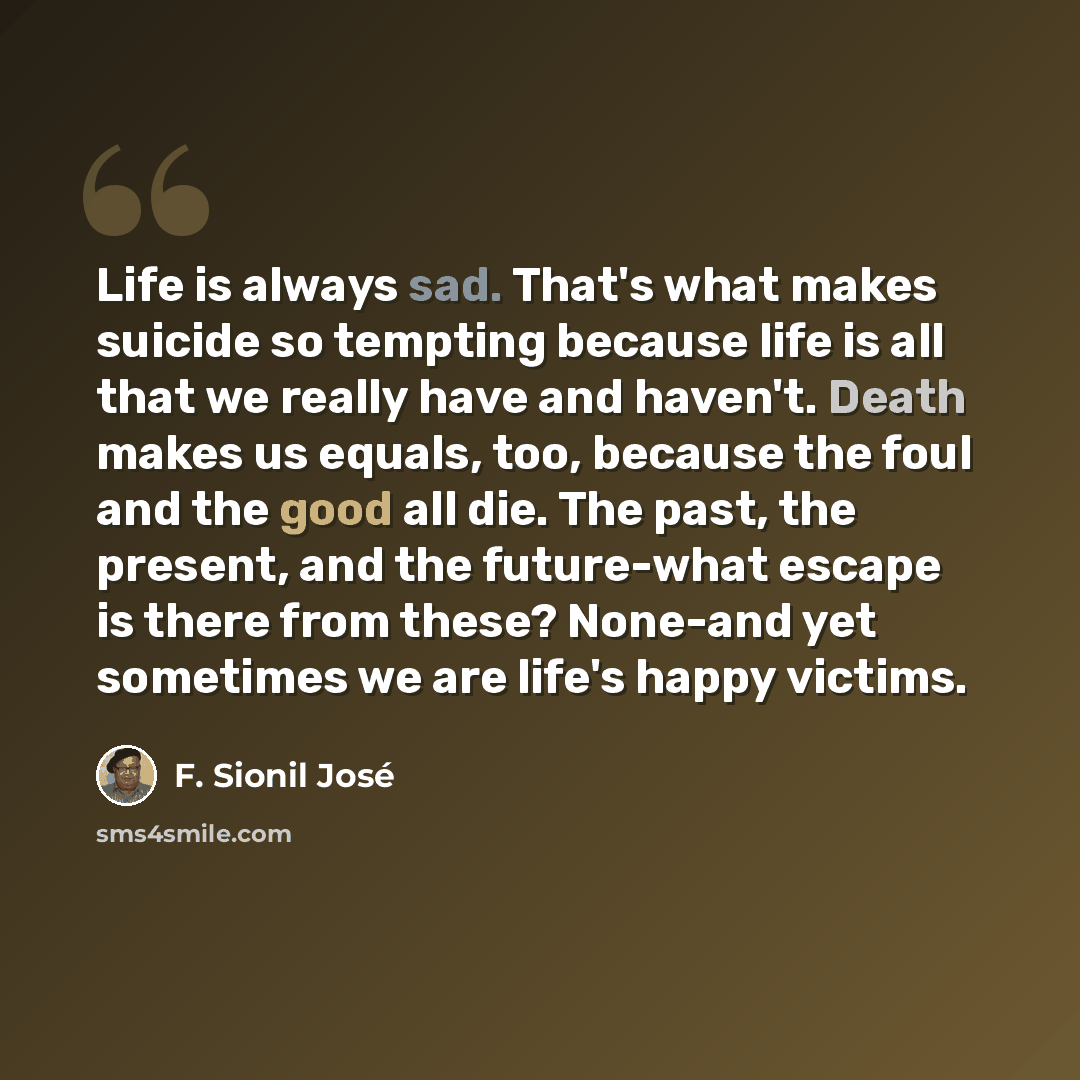 “Life is always sad. That's what makes suicide so tempting because life is all that we really have and haven't. Death makes us equals, too, because the foul and the good all die. The past, the present, and the future-what escape is there from these? None-and yet sometimes we are life's happy victims.” quote by F. Sionil José