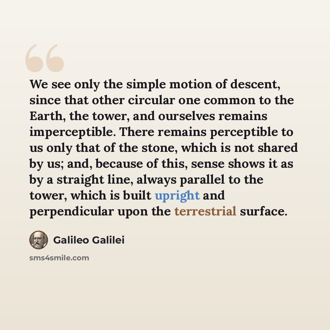 “We see only the simple motion of descent, since that other circular one common to the Earth, the tower, and ourselves remains imperceptible. There remains perceptible to us only that of the stone, which is not shared by us; and, because of this, sense shows it as by a straight line, always…” quote by Galileo Galilei