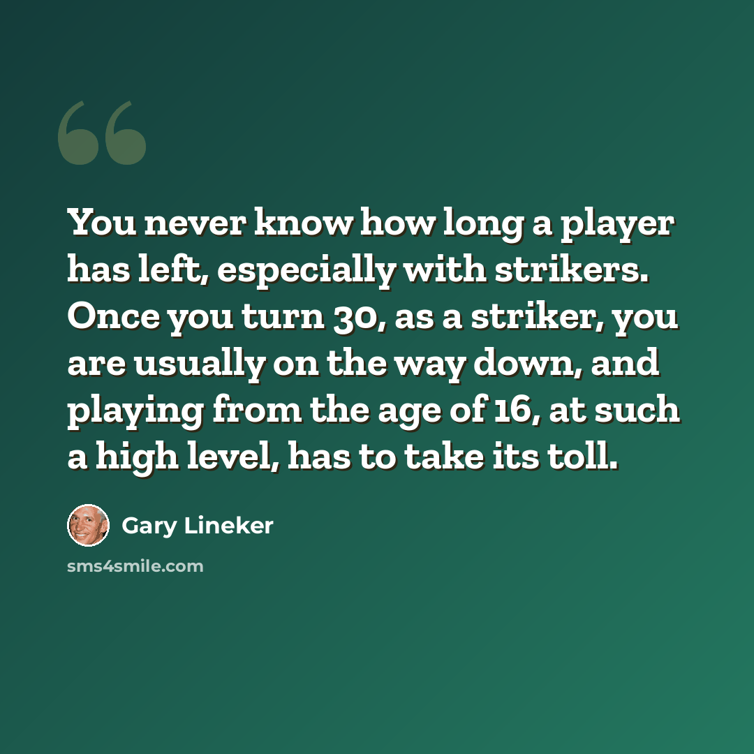 “You never know how long a player has left, especially with strikers. Once you turn 30, as a striker, you are usually on the way down, and playing from the age of 16, at such a high level, has to take its toll.” quote by Gary Lineker
