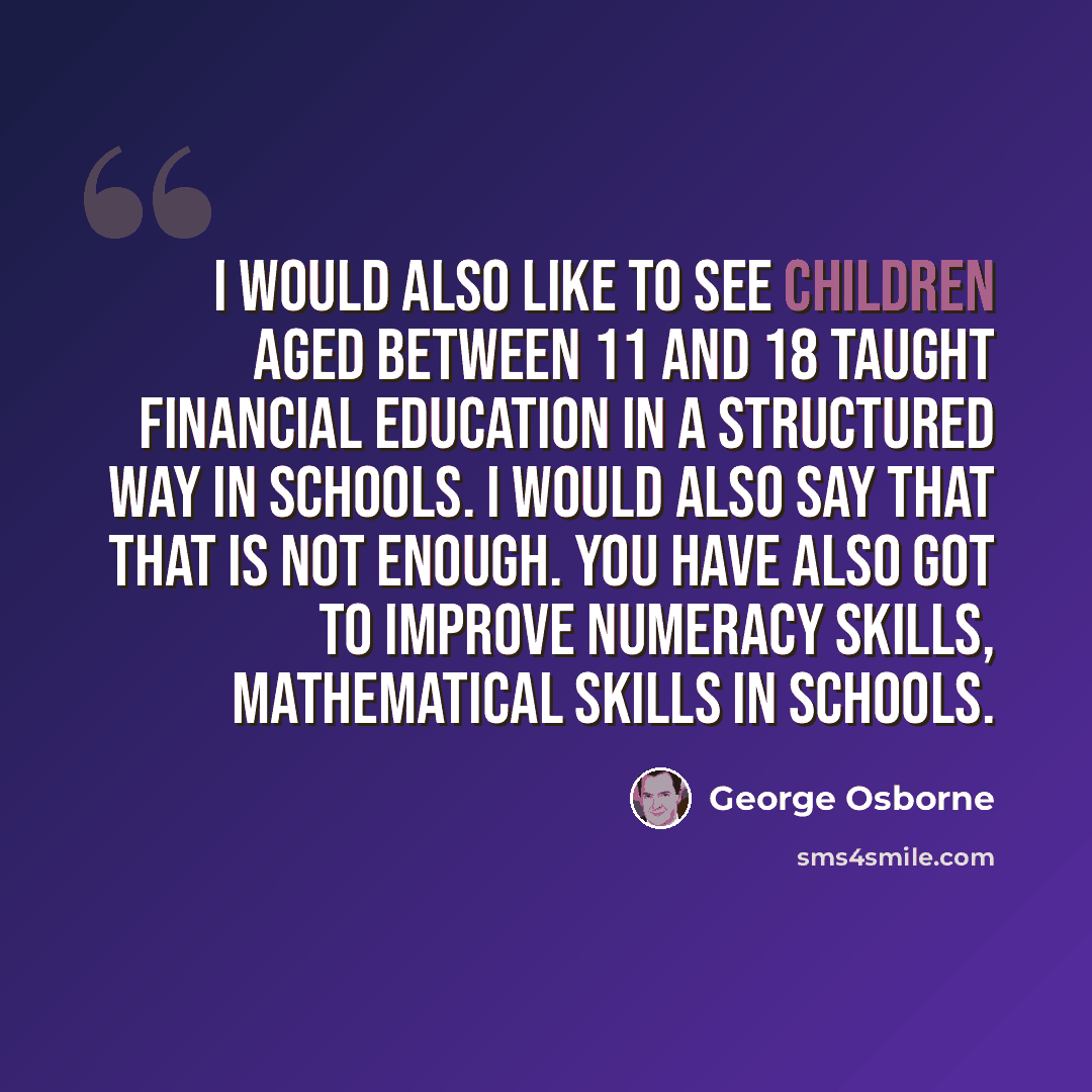 “I would also like to see children aged between 11 and 18 taught financial education in a structured way in schools. I would also say that that is not enough. You have also got to improve numeracy skills, mathematical skills in schools.” quote by George Osborne
