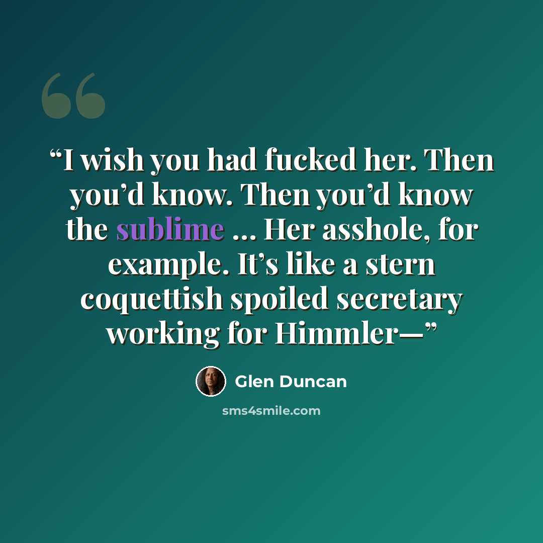 “I wish you had fucked her. Then you’d know. Then you’d know the sublime … Her asshole, for example. It’s like a stern coquettish spoiled secretary working for Himmler—” quote by Glen Duncan