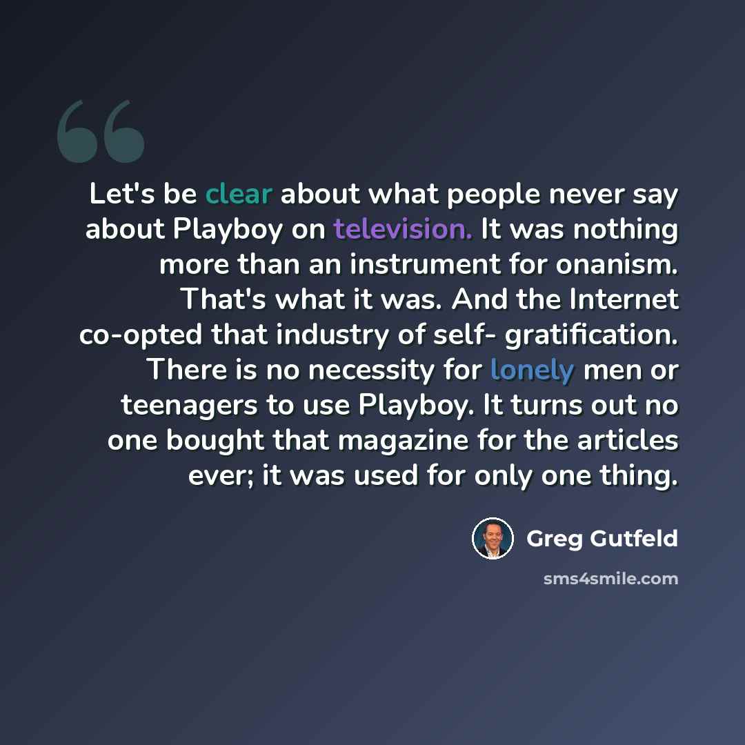 “Let's be clear about what people never say about Playboy on television. It was nothing more than an instrument for onanism. That's what it was. And the Internet co-opted that industry of self- gratification. There is no necessity for lonely men or teenagers to use Playboy. It turns out no one…” quote by Greg Gutfeld
