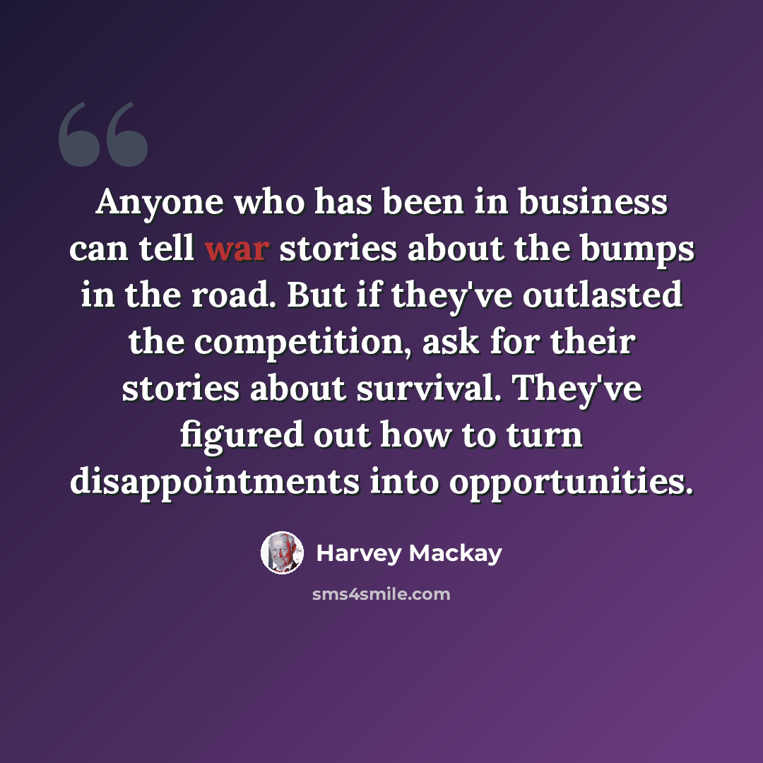 “Anyone who has been in business can tell war stories about the bumps in the road. But if they've outlasted the competition, ask for their stories about survival. They've figured out how to turn disappointments into opportunities.” quote by Harvey Mackay