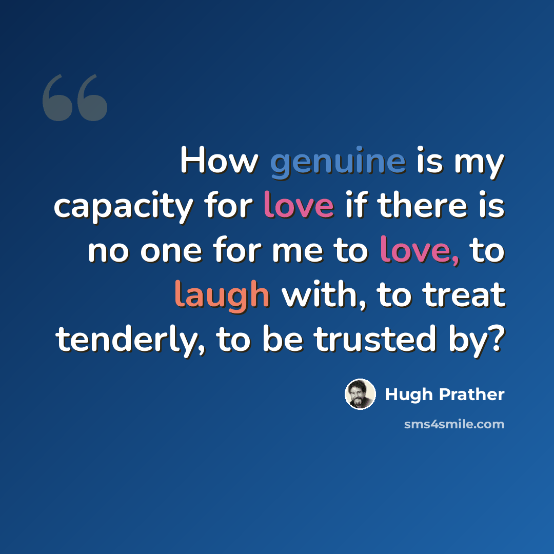 “How genuine is my capacity for love if there is no one for me to love, to laugh with, to treat tenderly, to be trusted by?” quote by Hugh Prather
