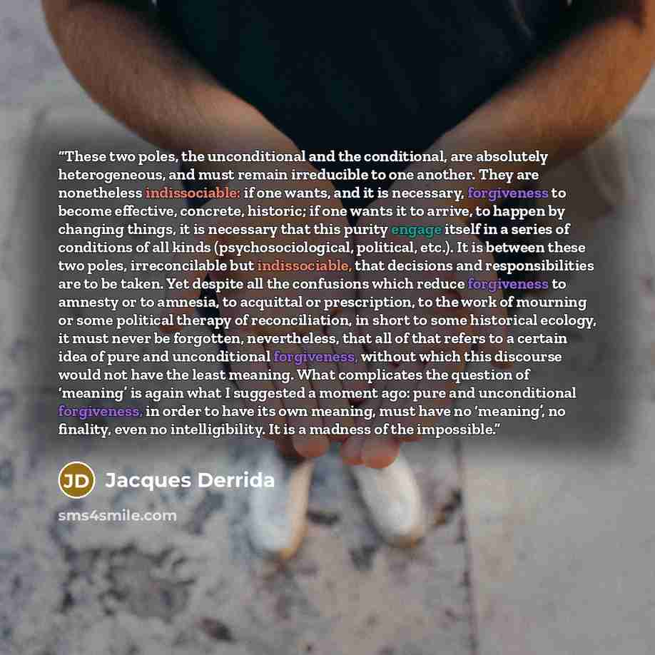 “These two poles, the unconditional and the conditional, are absolutely heterogeneous, and must remain irreducible to one another. They are nonetheless indissociable: if one wants, and it is necessary, forgiveness to become effective, concrete, historic; if one wants it to arrive, to happen by…” quote by Jacques Derrida