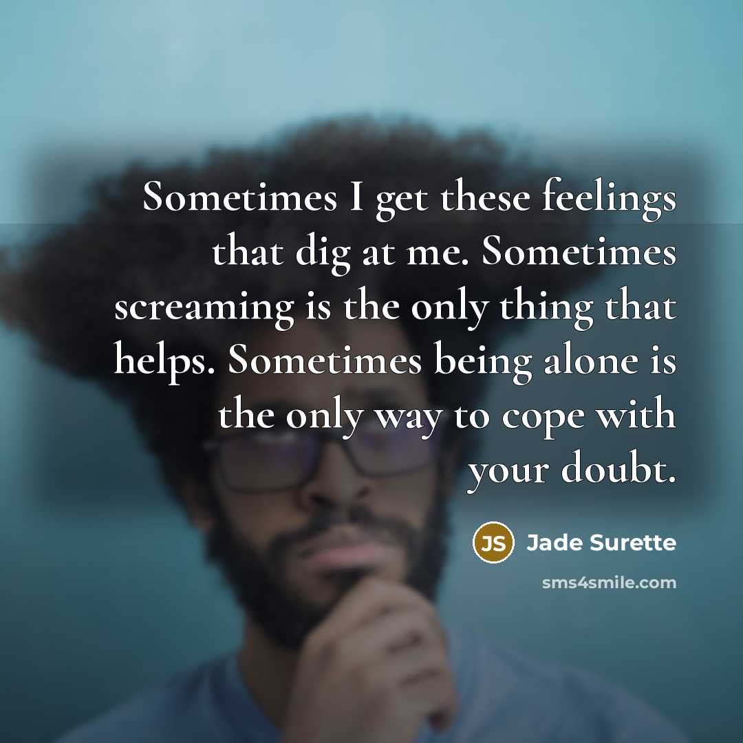 “Sometimes I get these feelings that dig at me. Sometimes screaming is the only thing that helps. Sometimes being alone is the only way to cope with your doubt.” quote by Jade Surette