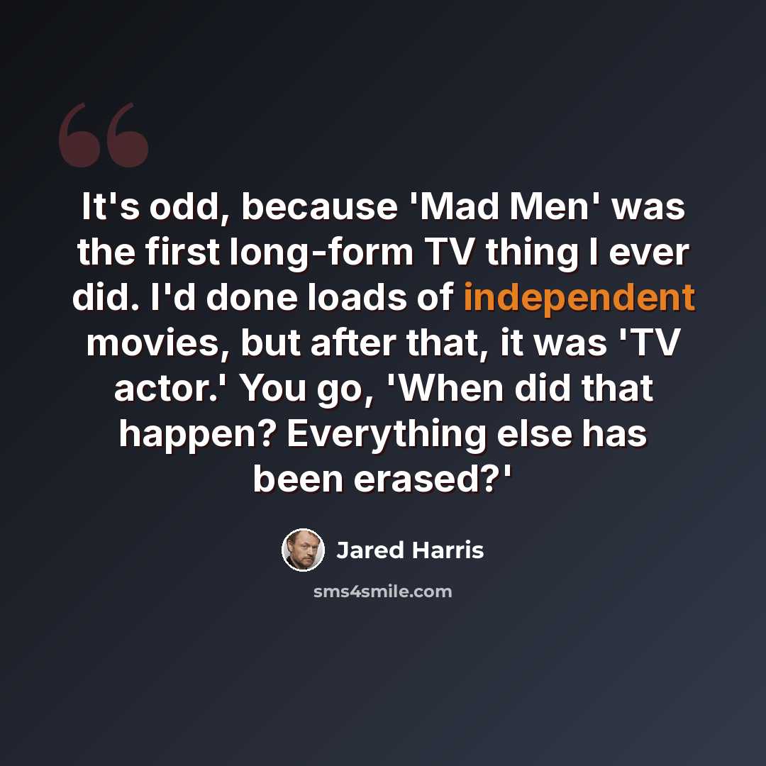 “It's odd, because 'Mad Men' was the first long-form TV thing I ever did. I'd done loads of independent movies, but after that, it was 'TV actor.' You go, 'When did that happen? Everything else has been erased?'” quote by Jared Harris