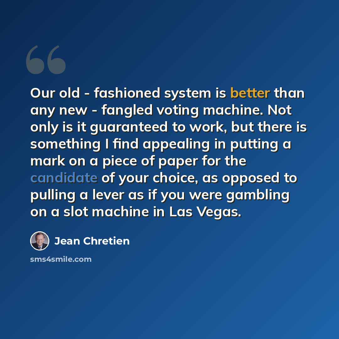 “Our old - fashioned system is better than any new - fangled voting machine. Not only is it guaranteed to work, but there is something I find appealing in putting a mark on a piece of paper for the candidate of your choice, as opposed to pulling a lever as if you were gambling on a slot machine in…” quote by Jean Chretien