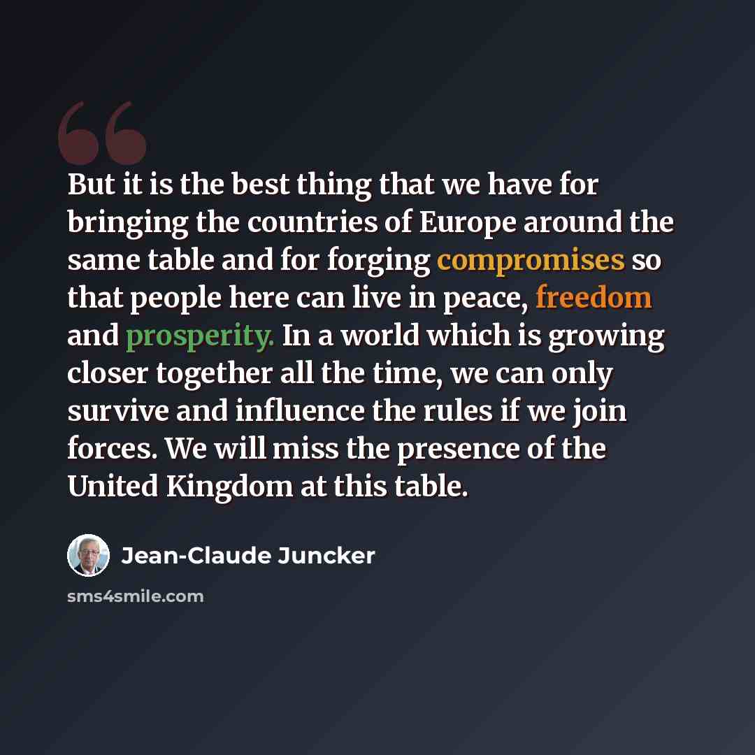 “But it is the best thing that we have for bringing the countries of Europe around the same table and for forging compromises so that people here can live in peace, freedom and prosperity. In a world which is growing closer together all the time, we can only survive and influence the rules if we…” quote by Jean-Claude Juncker