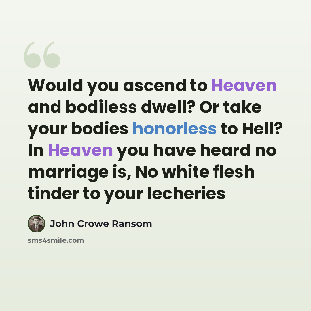 “Would you ascend to Heaven and bodiless dwell? Or take your bodies honorless to Hell? In Heaven you have heard no marriage is, No white flesh tinder to your lecheries” quote by John Crowe Ransom
