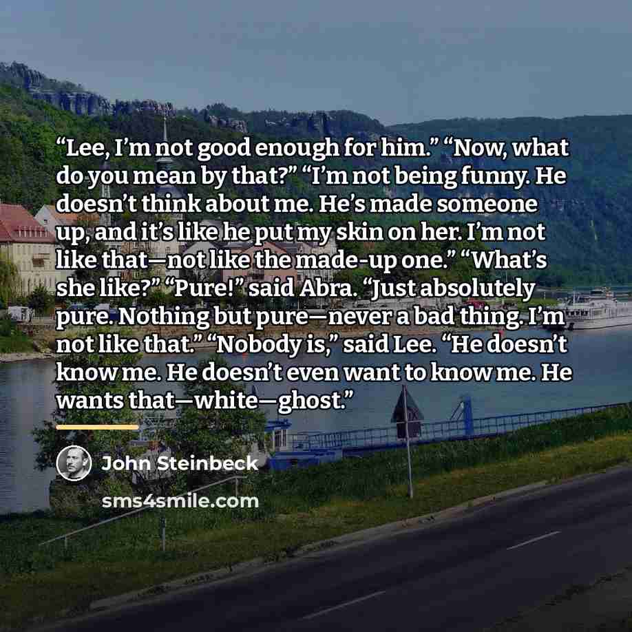 “Lee, I’m not good enough for him.” “Now, what do you mean by that?” “I’m not being funny. He doesn’t think about me. He’s made someone up, and it’s like he put my skin on her. I’m not like that—not like the made-up one.” “What’s she like?” “Pure!” said Abra. “Just absolutely pure. Nothing but…” quote by John Steinbeck