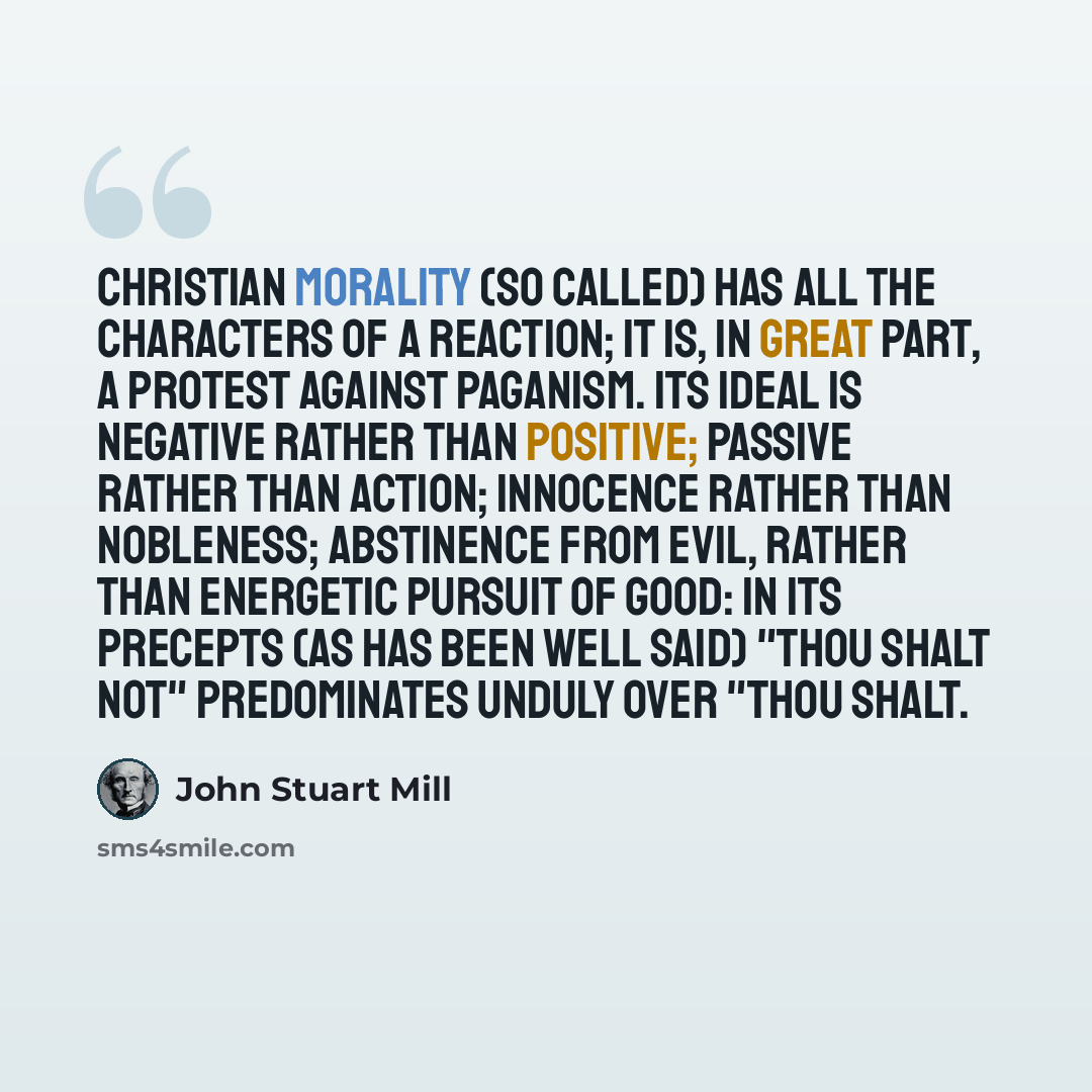 “Christian morality (so called) has all the characters of a reaction; it is, in great part, a protest against Paganism. Its ideal is negative rather than positive; passive rather than action; innocence rather than Nobleness; Abstinence from Evil, rather than energetic Pursuit of Good: in its…” quote by John Stuart Mill