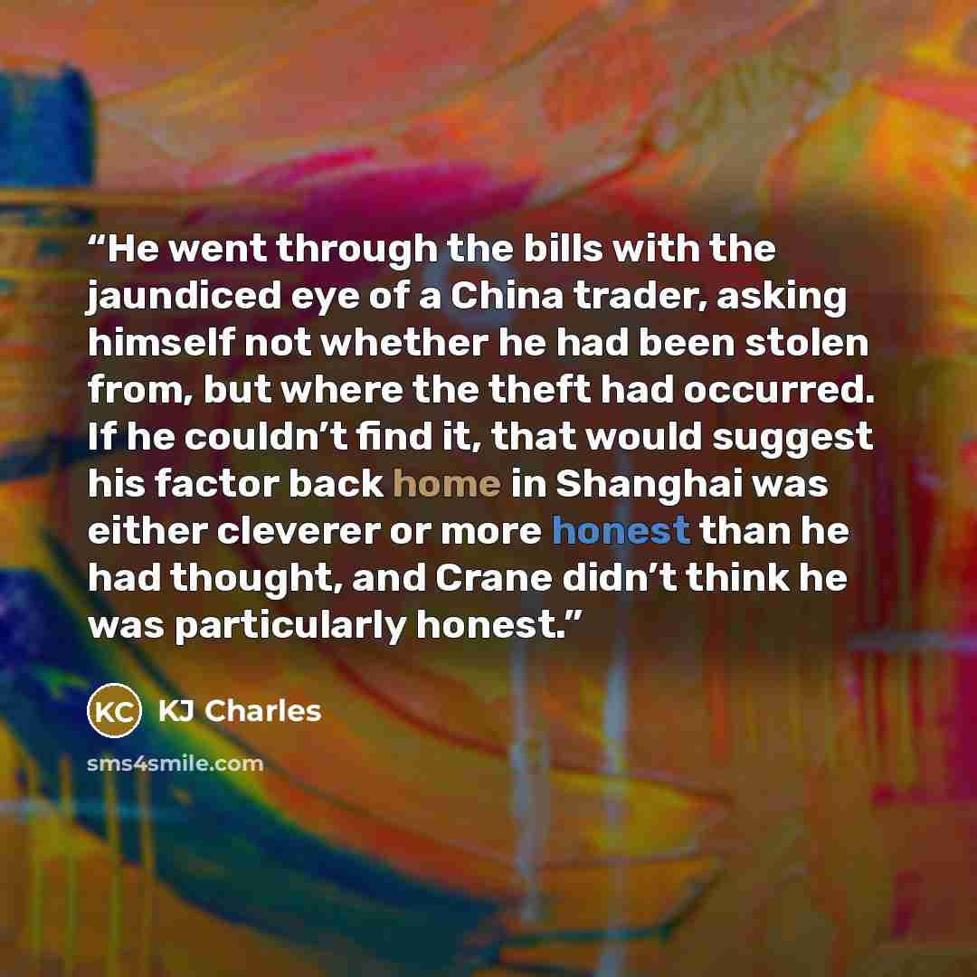 “He went through the bills with the jaundiced eye of a China trader, asking himself not whether he had been stolen from, but where the theft had occurred. If he couldn’t find it, that would suggest his factor back home in Shanghai was either cleverer or more honest than he had thought, and Crane…” quote by KJ Charles