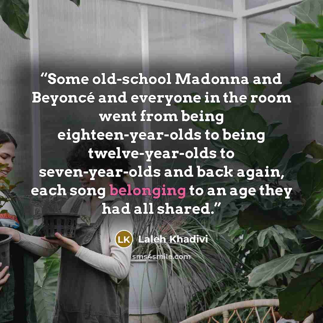 “Some old-school Madonna and Beyoncé and everyone in the room went from being eighteen-year-olds to being twelve-year-olds to seven-year-olds and back again, each song belonging to an age they had all shared.” quote by Laleh Khadivi