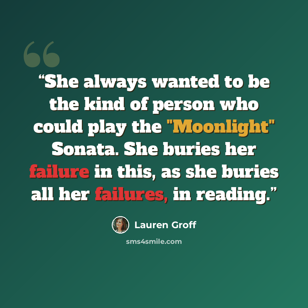 “She always wanted to be the kind of person who could play the "Moonlight" Sonata. She buries her failure in this, as she buries all her failures, in reading.” quote by Lauren Groff